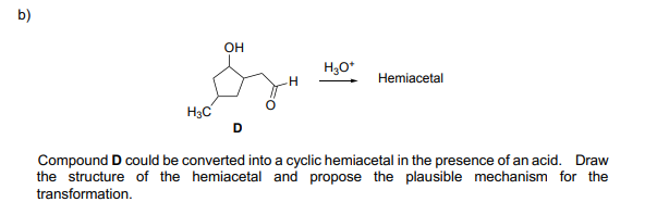b)
он
H,0*
Hemiacetal
H3C
D
Compound D could be converted into a cyclic hemiacetal in the presence of an acid. Draw
the structure of the hemiacetal and propose the plausible mechanism for the
transformation.

