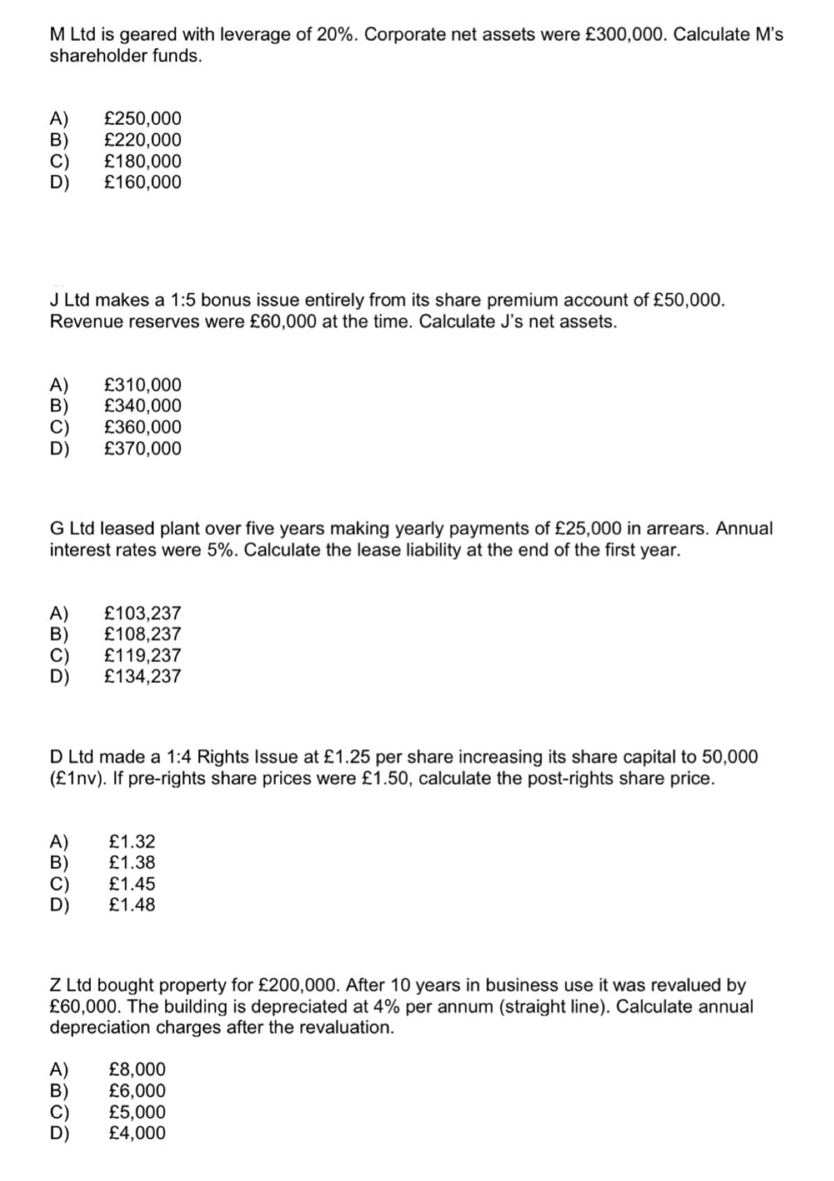 M Ltd is geared with leverage of 20%. Corporate net assets were £300,000. Calculate M's
shareholder funds.
PROD
£250,000
£220,000
£180,000
£160,000
J Ltd makes a 1:5 bonus issue entirely from its share premium account of £50,000.
Revenue reserves were £60,000 at the time. Calculate J's net assets.
ABOD
£310,000
£340,000
£360,000
£370,000
G Ltd leased plant over five years making yearly payments of £25,000 in arrears. Annual
interest rates were 5%. Calculate the lease liability at the end of the first year.
A) £103,237
£108,237
ABOD
£119,237
£134,237
D Ltd made a 1:4 Rights Issue at £1.25 per share increasing its share capital to 50,000
(£1nv). If pre-rights share prices were £1.50, calculate the post-rights share price.
ABUD
A) £1.32
£1.38
£1.45
£1.48
Z Ltd bought property for £200,000. After 10 years in business use it was revalued by
£60,000. The building is depreciated at 4% per annum (straight line). Calculate annual
depreciation charges after the revaluation.
A) £8,000
ABOD
£6,000
£5,000
£4,000