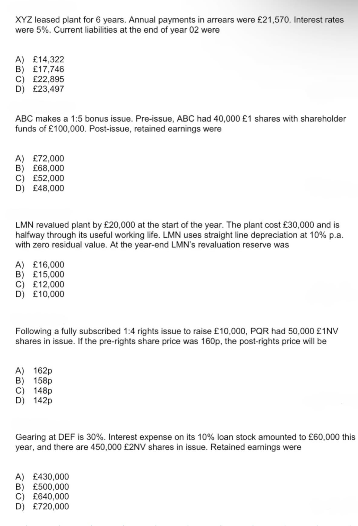 XYZ leased plant for 6 years. Annual payments in arrears were £21,570. Interest rates
were 5%. Current liabilities at the end of year 02 were
A) £14,322
B) £17,746
C) £22,895
£23,497
ABC makes a 1:5 bonus issue. Pre-issue, ABC had 40,000 £1 shares with shareholder
funds of £100,000. Post-issue, retained earnings were
A) £72,000
£68,000
£52,000
£48,000
LMN revalued plant by £20,000 at the start of the year. The plant cost £30,000 and is
halfway through its useful working life. LMN uses straight line depreciation at 10% p.a.
with zero residual value. At the year-end LMN's revaluation reserve was
A) £16,000
B) £15,000
C) £12,000
D) £10,000
Following a fully subscribed 1:4 rights issue to raise £10,000, PQR had 50,000 £1NV
shares in issue. If the pre-rights share price was 160p, the post-rights price will be
A) 162p
B) 158p
148p
142p
Gearing at DEF is 30%. Interest expense on its 10% loan stock amounted to £60,000 this
year, and there are 450,000 £2NV shares in issue. Retained earnings were
A) £430,000
B) £500,000
C) £640,000
D) £720,000