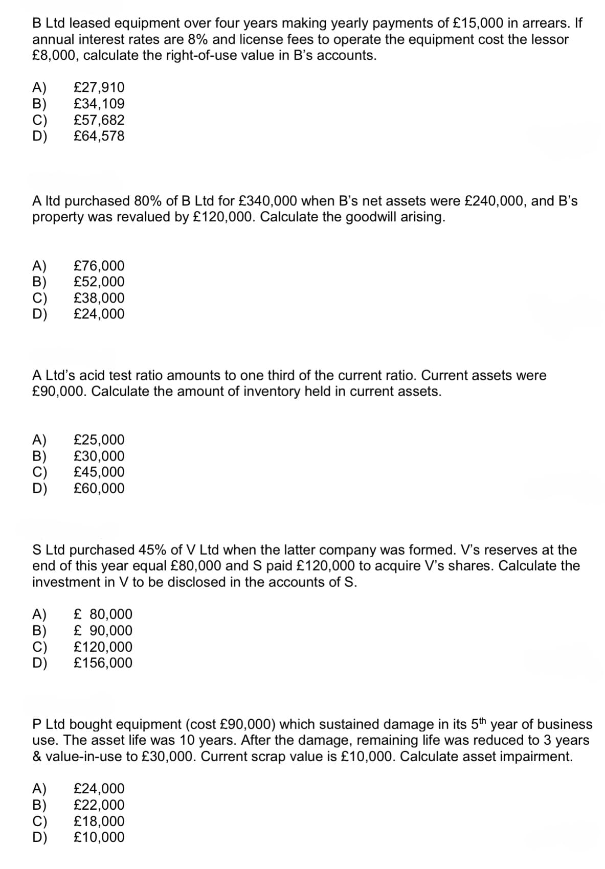 B Ltd leased equipment over four years making yearly payments of £15,000 in arrears. If
annual interest rates are 8% and license fees to operate the equipment cost the lessor
£8,000, calculate the right-of-use value in B's accounts.
A) £27,910
B)
£34,109
£57,682
£64,578
A ltd purchased 80% of B Ltd for £340,000 when B's net assets were £240,000, and B's
property was revalued by £120,000. Calculate the goodwill arising.
A) £76,000
B)
£52,000
£38,000
£24,000
A Ltd's acid test ratio amounts to one third of the current ratio. Current assets were
£90,000. Calculate the amount of inventory held in current assets.
A) £25,000
B)
£30,000
£45,000
£60,000
S Ltd purchased 45% of V Ltd when the latter company was formed. V's reserves at the
end of this year equal £80,000 and S paid £120,000 to acquire V's shares. Calculate the
investment in V to be disclosed in the accounts of S.
A) £ 80,000
B)
시티이미
£ 90,000
£120,000
£156,000
P Ltd bought equipment (cost £90,000) which sustained damage in its 5th year of business
use. The asset life was 10 years. After the damage, remaining life was reduced to 3 years
& value-in-use to £30,000. Current scrap value is £10,000. Calculate asset impairment.
A)
£24,000
B)
£22,000
£18,000
D)
£10,000