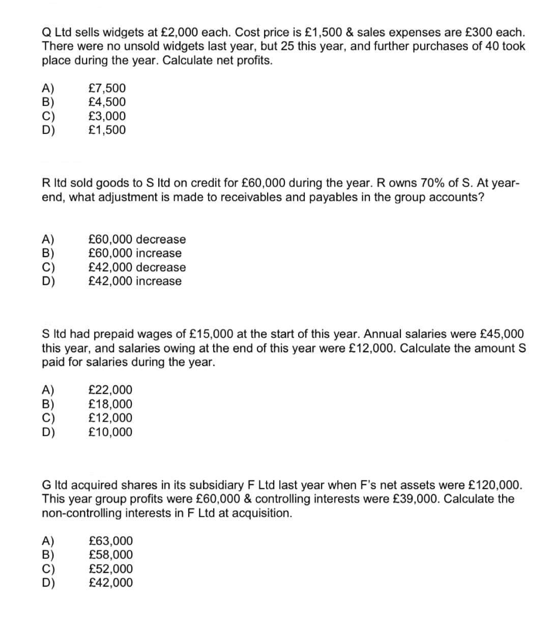 Q Ltd sells widgets at £2,000 each. Cost price is £1,500 & sales expenses are £300 each.
There were no unsold widgets last year, but 25 this year, and further purchases of 40 took
place during the year. Calculate net profits.
£7,500
£4,500
£3,000
£1,500
R ltd sold goods to S ltd on credit for £60,000 during the year. R owns 70% of S. At year-
end, what adjustment is made to receivables and payables in the group accounts?
£60,000 decrease
£60,000 increase
£42,000 decrease
£42,000 increase
S ltd had prepaid wages of £15,000 at the start of this year. Annual salaries were £45,000
this year, and salaries owing at the end of this year were £12,000. Calculate the amount S
paid for salaries during the year.
£22,000
£18,000
£12,000
£10,000
G ltd acquired shares in its subsidiary F Ltd last year when F's net assets were £120,000.
This year group profits were £60,000 & controlling interests were £39,000. Calculate the
non-controlling interests in F Ltd at acquisition.
B
£63,000
£58,000
£52,000
£42,000