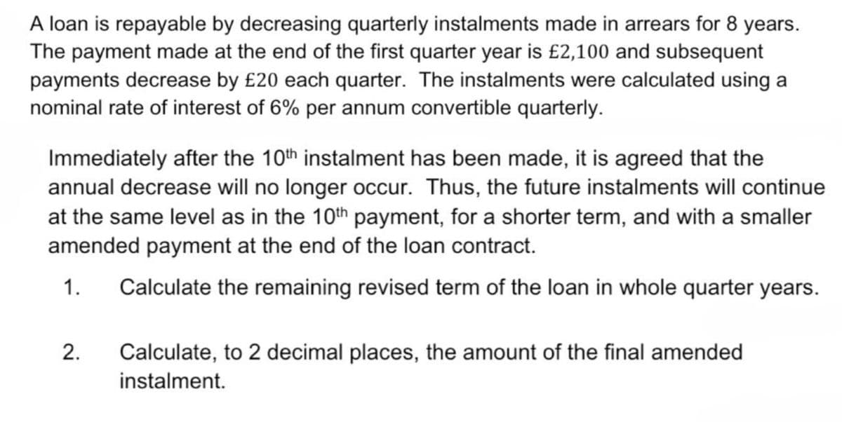 A loan is repayable by decreasing quarterly instalments made in arrears for 8 years.
The payment made at the end of the first quarter year is £2,100 and subsequent
payments decrease by £20 each quarter. The instalments were calculated using a
nominal rate of interest of 6% per annum convertible quarterly.
Immediately after the 10th instalment has been made, it is agreed that the
annual decrease will no longer occur. Thus, the future instalments will continue
at the same level as in the 10th payment, for a shorter term, and with a smaller
amended payment at the end of the loan contract.
1. Calculate the remaining revised term of the loan in whole quarter years.
2. Calculate, to 2 decimal places, the amount of the final amended
instalment.