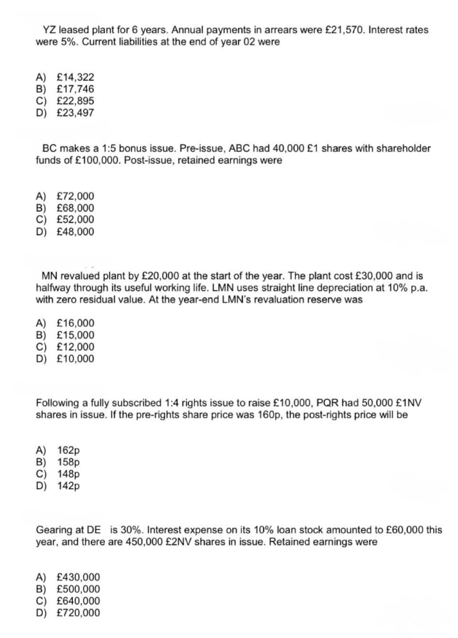 YZ leased plant for 6 years. Annual payments in arrears were £21,570. Interest rates
were 5%. Current liabilities at the end of year 02 were
A) £14,322
B) £17,746
C) £22,895
D) £23,497
BC makes a 1:5 bonus issue. Pre-issue, ABC had 40,000 £1 shares with shareholder
funds of £100,000. Post-issue, retained earnings were
A) £72,000
B) £68,000
C) £52,000
D) £48,000
MN revalued plant by £20,000 at the start of the year. The plant cost £30,000 and is
halfway through its useful working life. LMN uses straight line depreciation at 10% p.a.
with zero residual value. At the year-end LMN's revaluation reserve was
A) £16,000
B) £15,000
C) £12,000
D) £10,000
Following a fully subscribed 1:4 rights issue to raise £10,000, PQR had 50,000 £1NV
shares in issue. If the pre-rights share price was 160p, the post-rights price will be
A) 162p
B) 158p
C) 148p
D 142p
Gearing at DE is 30%. Interest expense on its 10% loan stock amounted to £60,000 this
year, and there are 450,000 £2NV shares in issue. Retained earnings were
A) £430,000
B) £500,000
C) £640,000
D) £720,000