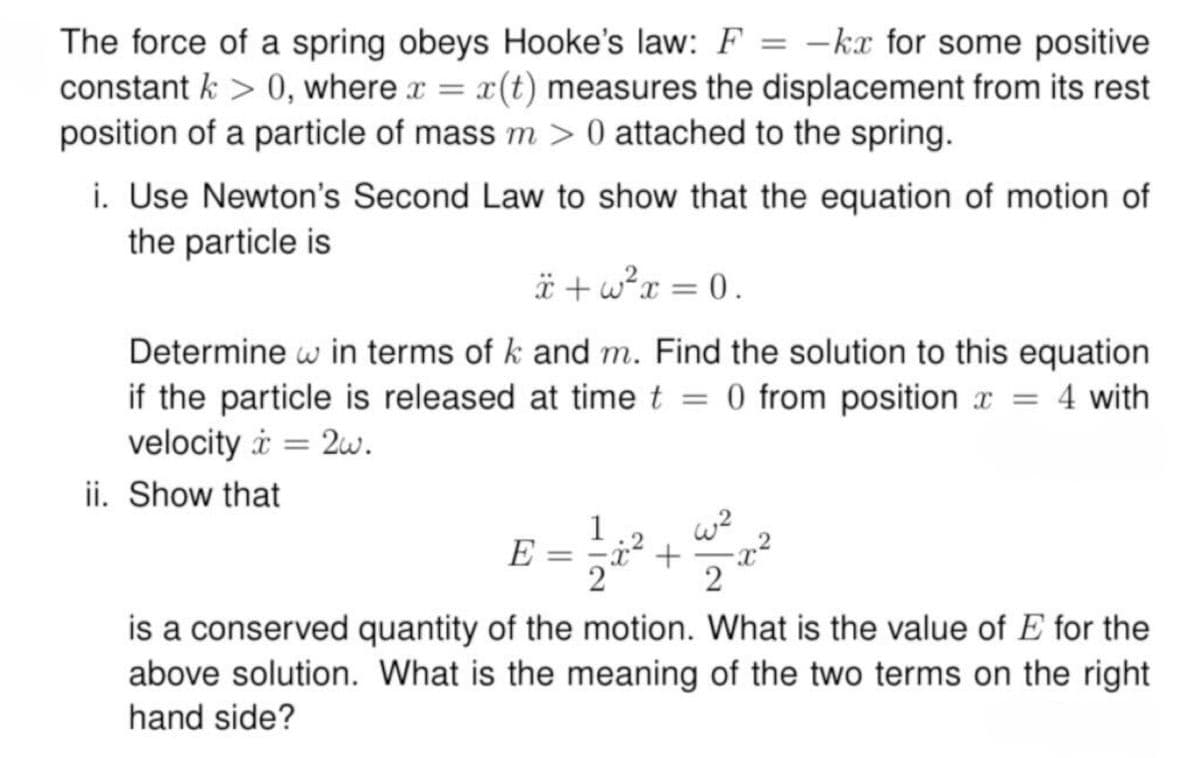 The force of a spring obeys Hooke's law: F
=
-kx for some positive
constant > 0, where x = x(t) measures the displacement from its rest
position of a particle of mass m > 0 attached to the spring.
i. Use Newton's Second Law to show that the equation of motion of
the particle is
+w²x=0.
Determine w in terms of k and m. Find the solution to this equation
if the particle is released at time t 0 from position x = 4 with
=
velocity 2w.
ii. Show that
=
1
w2
E =
+
2
is a conserved quantity of the motion. What is the value of E for the
above solution. What is the meaning of the two terms on the right
hand side?