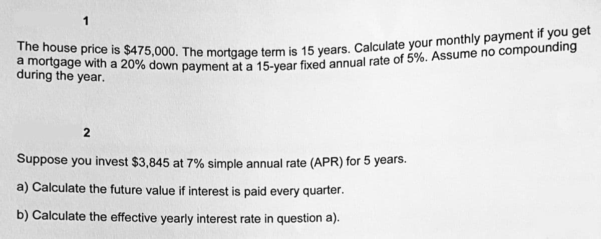 1
The house price is $475,000. The mortgage term is 15 years. Calculate your monthly payment if you get
a mortgage with a 20% down payment at a 15-year fixed annual rate of 5%. Assume no compounding
during the year.
2
Suppose you invest $3,845 at 7% simple annual rate (APR) for 5 years.
a) Calculate the future value if interest is paid every quarter.
b) Calculate the effective yearly interest rate in question a).