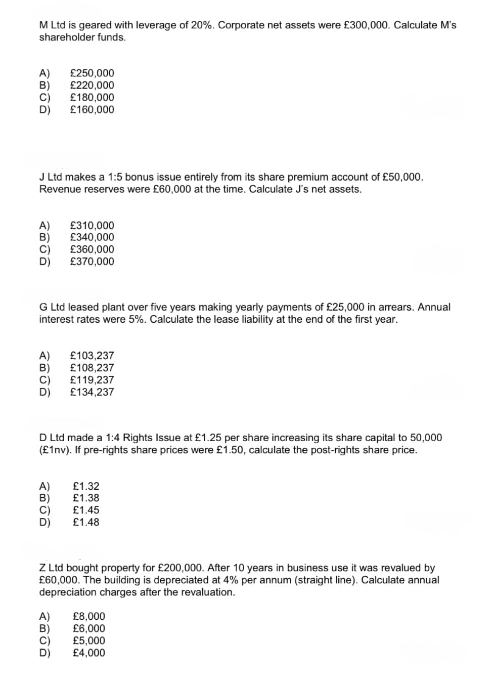 M Ltd is geared with leverage of 20%. Corporate net assets were £300,000. Calculate M's
shareholder funds.
A) £250,000
B) £220,000
C) £180,000
D)
£160,000
J Ltd makes a 1:5 bonus issue entirely from its share premium account of £50,000.
Revenue reserves were £60,000 at the time. Calculate J's net assets.
A) £310,000
B)
£340,000
£360,000
D
£370,000
G Ltd leased plant over five years making yearly payments of £25,000 in arrears. Annual
interest rates were 5%. Calculate the lease liability at the end of the first year.
A)
£103,237
B)
£108,237
C)
£119,237
D
£134,237
D Ltd made a 1:4 Rights Issue at £1.25 per share increasing its share capital to 50,000
(£1nv). If pre-rights share prices were £1.50, calculate the post-rights share price.
A)
£1.32
B)
£1.38
£1.45
£1.48
Z Ltd bought property for £200,000. After 10 years in business use it was revalued by
£60,000. The building is depreciated at 4% per annum (straight line). Calculate annual
depreciation charges after the revaluation.
A)
시이이이
£8,000
£6,000
£5,000
£4,000