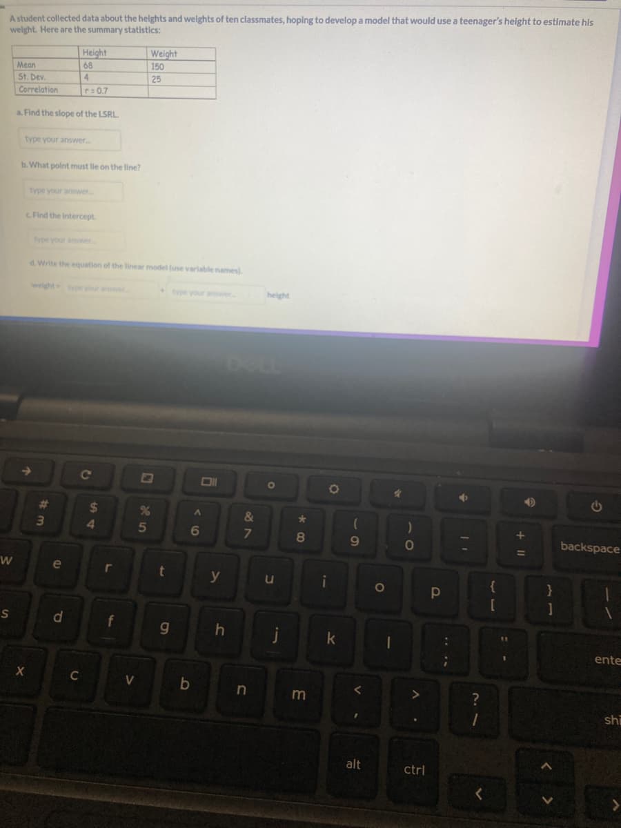 A student collected data about the heights and weights of ten classmates, hoping to develop a model that would use a teenager's height to estimate his
weight. Here are the summary statistics:
W
S
Mean
St. Dev.
Correlation
a. Find the slope of the LSRL.
type your answer.....
b. What point must lie on the line?
X
Height
68
4
r=0.7
type your answer...
c. Find the intercept
type your answer...
3
d. Write the equation of the linear model (use variable names).
e
d
C
C
$
4
r
f
<
Weight
150
25
25
%
t
g
Oll
A
6
b
y
&
7
height
n
O
u
h j
*
8
m
i
O
k
(
9
V.
alt
O
4
I
)
O
A.
ctrl
Р
6
?
+ 11
{
[
B
1
A
}
]
G
backspace
1
ente
shi