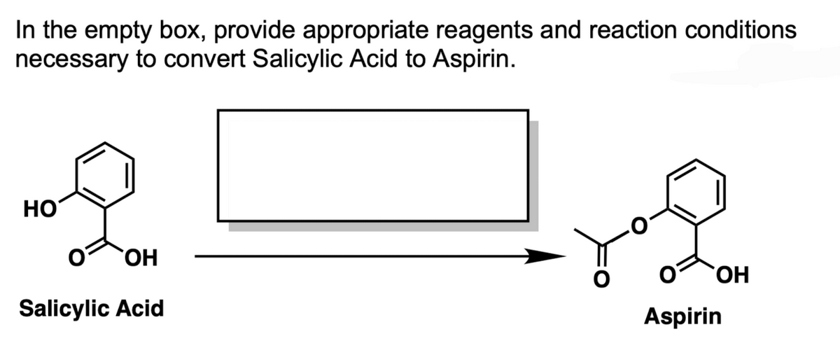 In the empty box, provide appropriate reagents and reaction conditions
necessary to convert Salicylic Acid to Aspirin.
HO
2
OH
Salicylic Acid
OH
Aspirin