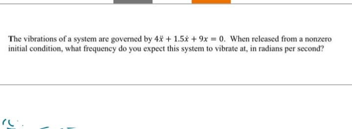 The vibrations of a system are governed by 4x + 1.5x + 9x = 0. When released from a nonzero
initial condition, what frequency do you expect this system to vibrate at, in radians per second?
"(