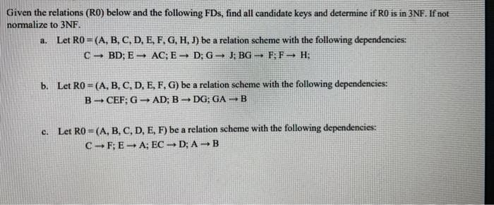 Given the relations (RO) below and the following FDs, find all candidate keys and determine if R0 is in 3NF. If not
normalize to 3NF.
a. Let R0=(A, B, C, D, E, F, G, H, J) be a relation scheme with the following dependencies:
CBD; E AC; E D; G➡ J; BG → F; F→ H;
1
b. Let R0=(A, B, C, D, E, F, G) be a relation scheme with the following dependencies:
BCEF: GAD; BDG; GAB
c. Let R0=(A, B, C, D, E, F) be a relation scheme with the following dependencies:
C-F; E-A; ECD; AB