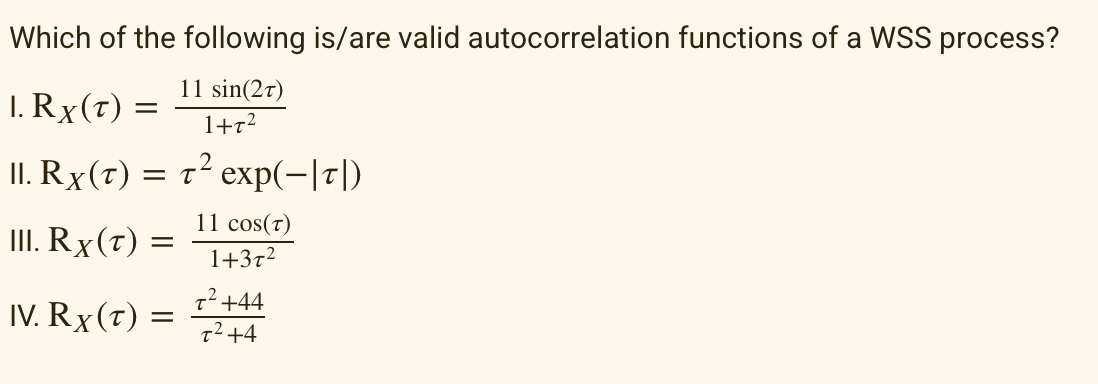 Which of the following is/are valid autocorrelation functions of a WSS process?
11 sin(2T)
1+T²
1. Rx(T) =
II. Rx (T) = T² exp(-|T|)
11 cos(T)
1+3T²
III. Rx(T) :
=
IV. Rx (t) =
T² +44
T² +4