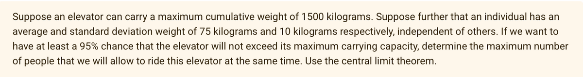 Suppose an elevator can carry a maximum cumulative weight of 1500 kilograms. Suppose further that an individual has an
average and standard deviation weight of 75 kilograms and 10 kilograms respectively, independent of others. If we want to
have at least a 95% chance that the elevator will not exceed its maximum carrying capacity, determine the maximum number
of people that we will allow to ride this elevator at the same time. Use the central limit theorem.