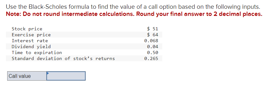 Use the Black-Scholes formula to find the value of a call option based on the following inputs.
Note: Do not round intermediate calculations. Round your final answer to 2 decimal places.
Stock price
Exercise price
Interest rate
Dividend yield
Time to expiration
Standard deviation of stock's returns
Call value
$ 51
$ 64
0.068
0.04
0.50
0.265