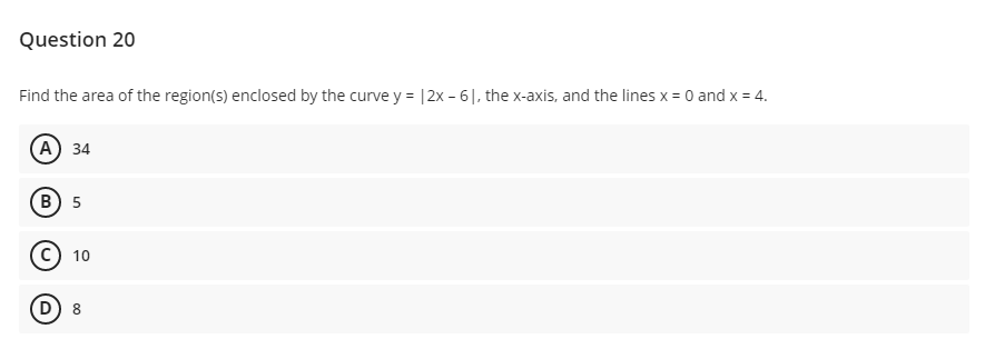 Question 20
Find the area of the region(s) enclosed by the curve y = |2x - 6|, the x-axis, and the lines x = 0 and x = 4.
(А) 34
В) 5
10
(D
