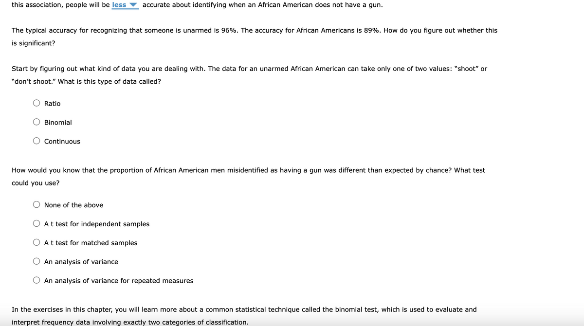 this association, people will be less
accurate about identifying when an African American does not have a gun.
The typical accuracy for recognizing that someone is unarmed is 96%. The accuracy for African Americans is 89%. How do you figure out whether this
is significant?
Start by figuring out what kind of data you are dealing with. The data for an unarmed African American can take only one of two values: "shoot" or
"don't shoot." What is this type of data called?
Ratio
Binomial
Continuous
How would you know that the proportion of African American men misidentified as having a gun was different than expected by chance? What test
could you use?
None of the above
At test for independent samples
A t test for matched samples
An analysis of variance
An analysis of variance for repeated measures
In the exercises in this chapter, you will learn more about a common statistical technique called the binomial test, which is used to evaluate and
interpret frequency data involving exactly two categories of classification.