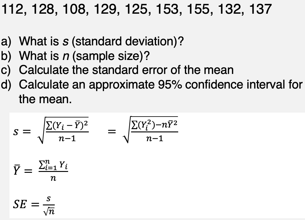 112, 128, 108, 129, 125, 153, 155, 132, 137
a) What is s (standard deviation)?
b) What is n (sample size)?
c) Calculate the standard error of the mean
d) Calculate an approximate 95% confidence interval for
the mean.
S =
Ý
=
SE =
Σ(Yi - Y)²
n-1
Σ=1 Υἱ
n
S
E
=
Σ(Y²)-ny²
n-1