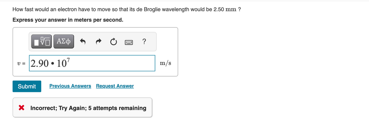 How fast would an electron have to move so that its de Broglie wavelength would be 2.50 mm ?
Express your answer in meters per second.
|| ΑΣΦ
v= 2.90.107
Submit Previous Answers Request Answer
X Incorrect; Try Again; 5 attempts remaining
m/s