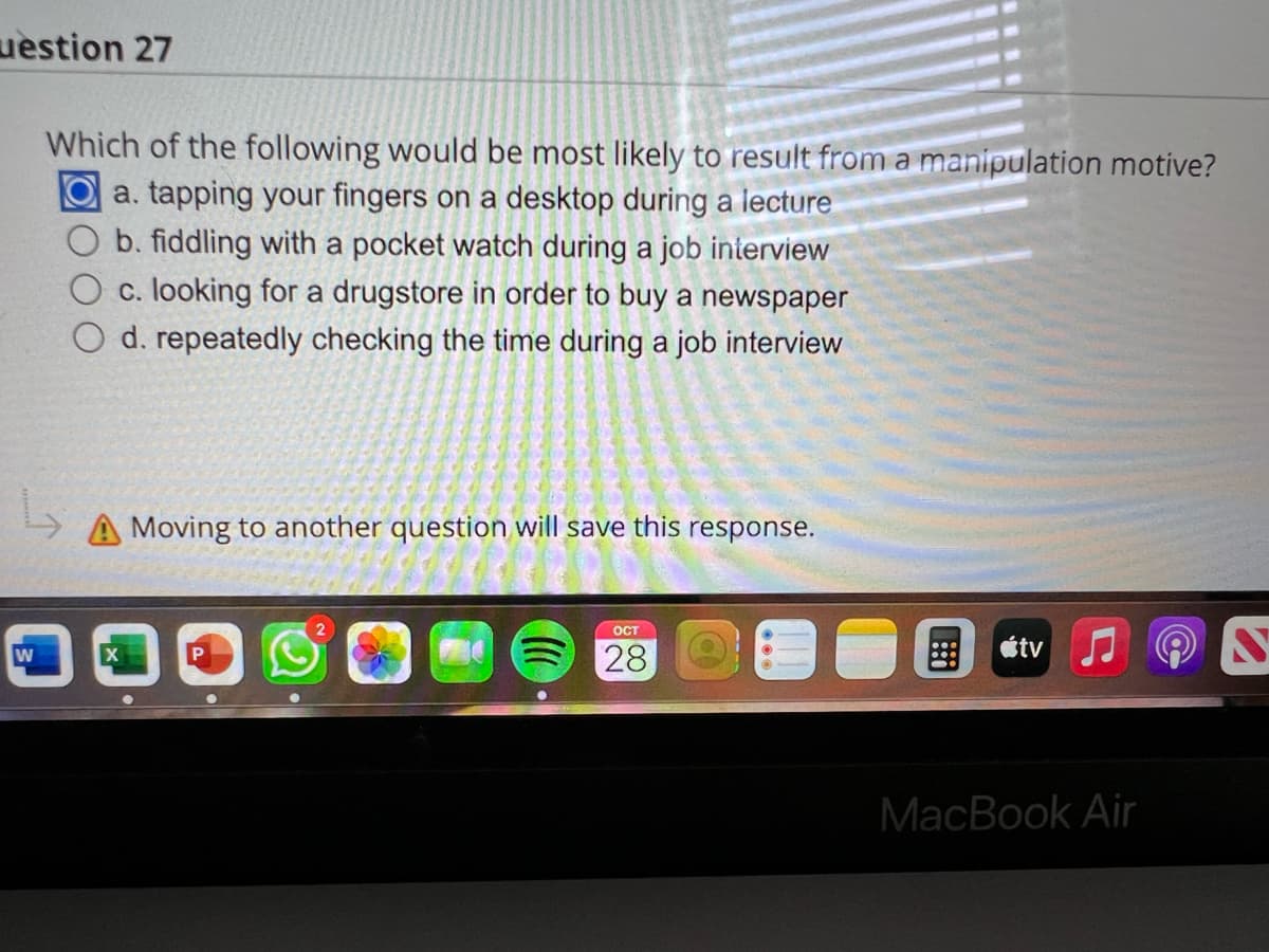 uestion 27
W
Which of the following would be most likely to result from a manipulation motive?
a. tapping your fingers on a desktop during a lecture
b. fiddling with a pocket watch during a job interview
c. looking for a drugstore in order to buy a newspaper
d. repeatedly checking the time during a job interview
Moving to another question will save this response.
OCT
28
tv
MacBook Air
S