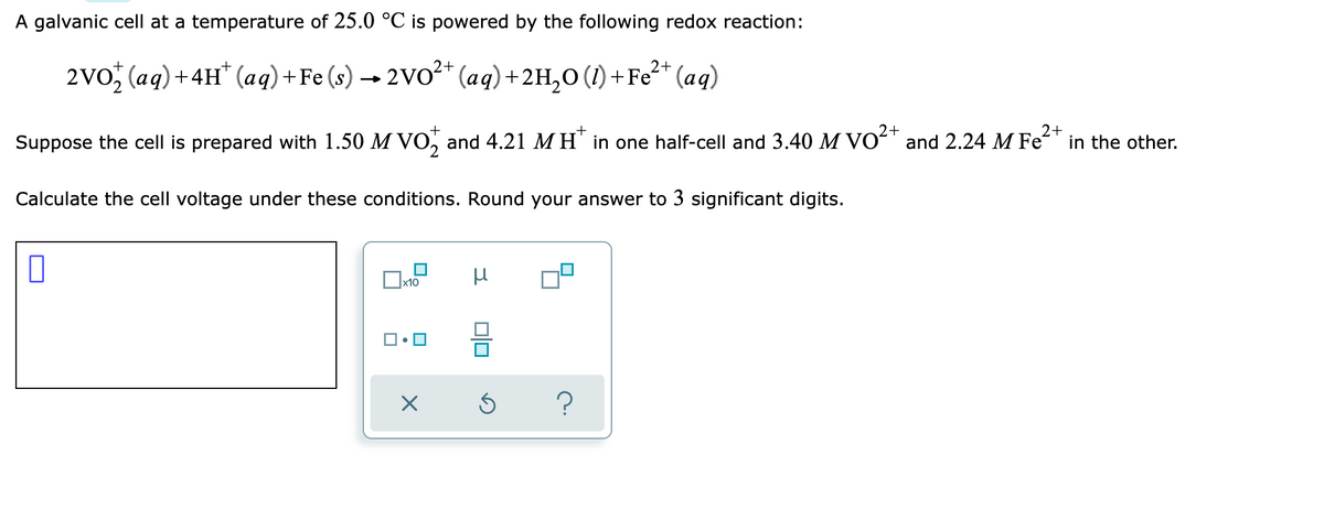 A galvanic cell at a temperature of 25.0 °C is powered by the following redox reaction:
+
2VO (aq) + 4H* (aq) + Fe (s) → 2VO²+ (aq) + 2H₂O (1) + Fe²+ (aq)
+
2+
2+
Suppose the cell is prepared with 1.50 M VO and 4.21 MH* in one half-cell and 3.40 M VO²+ and 2.24 M Fe²+ in the other.
Calculate the cell voltage under these conditions. Round your answer to 3 significant digits.
0
μ
x10
1.
X
Ś
?