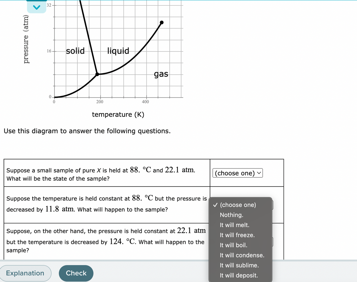 32-
16.
solid
liquid
gas
200
400
temperature (K)
Use this diagram to answer the following questions.
Suppose a small sample of pure X is held at 88. °C and 22.1 atm.
What will be the state of the sample?
(choose one)
Suppose the temperature is held constant at 88. °C but the pressure is
v (choose one)
decreased by 11.8 atm. What will happen to the sample?
Nothing.
It will melt.
Suppose, on the other hand, the pressure is held constant at 22.1 atm
It will freeze.
but the temperature is decreased by 124. °C. What will happen to the
It will boil.
sample?
It will condense.
It will sublime.
Explanation
Check
It will deposit.
pressure (atm)
