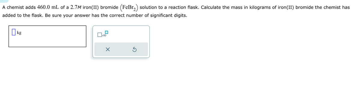 A chemist adds 460.0 mL of a 2.7M iron(II) bromide (FeBr2) solution to a reaction flask. Calculate the mass in kilograms of iron(II) bromide the chemist has
added to the flask. Be sure your answer has the correct number of significant digits.
☐ kg
x10