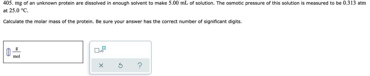 405. mg of an unknown protein are dissolved in enough solvent to make 5.00 mL of solution. The osmotic pressure of this solution is measured to be 0.313 atm
at 25.0 °C.
Calculate the molar mass of the protein. Be sure your answer has the correct number of significant digits.
mol
