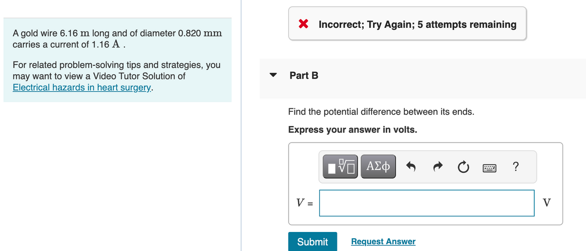 A gold wire 6.16 m long and of diameter 0.820 mm
carries a current of 1.16 A.
For related problem-solving tips and strategies, you
may want to view a Video Tutor Solution of
Electrical hazards in heart surgery.
X Incorrect; Try Again; 5 attempts remaining
Part B
Find the potential difference between its ends.
Express your answer in volts.
VE ΑΣΦ
V =
Submit
Request Answer
?
V