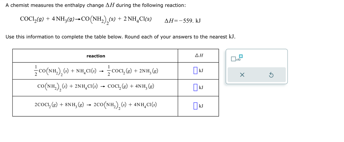 A chemist measures the enthalpy change AH during the following reaction:
COCl,(g) +4NH,(9)+CO(NH,),(s) + 2NH,Cl(s)
2
ΔΗ= -559. ΚΙ
Use this information to complete the table below. Round each of your answers to the nearest kJ.
reaction
1
2
† CO(NH2)2 (s) + NH₁CI(s) → COC₁₂ (g) + 2NH3 (g)
CO (NH2), (s) + 2NH C₁(s) → COC₁₂ (g) + 4NH₂ (g)
2
2COC₁₂ (g) + 8NH3 (g) → 2CO(NH2)2 (s) + 4NHCl(s)
ΔΗ
☐ x10
☐ kJ
☑
☐ kJ
☐ kJ