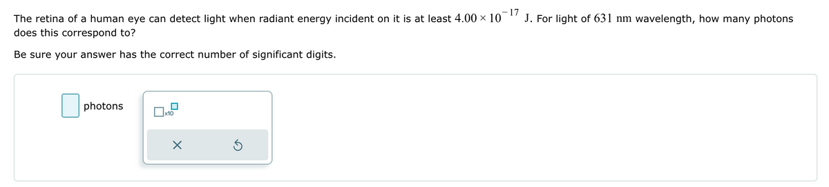 The retina of a human eye can detect light when radiant energy incident on it is at least 4.00 × 10
does this correspond to?
Be sure your answer has the correct number of significant digits.
☐ photons
x10
-17
J. For light of 631 nm wavelength, how many photons