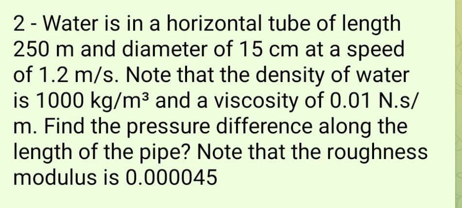 2 - Water is in a horizontal tube of length
250 m and diameter of 15 cm at a speed
of 1.2 m/s. Note that the density of water
is 1000 kg/m³ and a viscosity of 0.01 N.s/
m. Find the pressure difference along the
length of the pipe? Note that the roughness
modulus is 0.000045