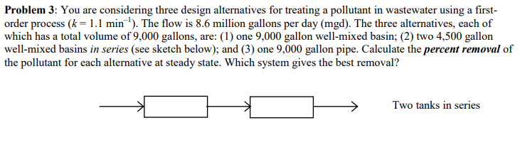 Problem 3: You are considering three design alternatives for treating a pollutant in wastewater using a first-
order process (k = 1.1 min'). The flow is 8.6 million gallons per day (mgd). The three alternatives, each of
which has a total volume of 9,000 gallons, are: (1) one 9,000 gallon well-mixed basin; (2) two 4,500 gallon
well-mixed basins in series (see sketch below); and (3) one 9,000 gallon pipe. Calculate the percent removal of
the pollutant for each alternative at steady state. Which system gives the best removal?
Two tanks in series
