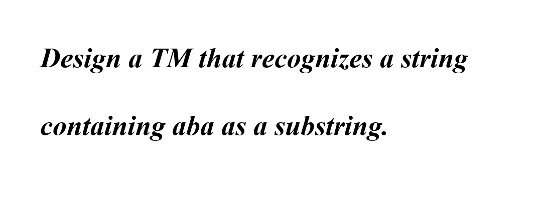 Design a TM that recognizes a string
containing aba as a substring.