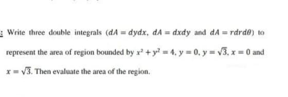 Write three double integrals (dA = dydx, dA = dxdy and dA = rdrde) to
represent the area of region bounded by x? + y? 4, y 0, y = v3, x 0 and
x = V3. Then evaluate the area of the region.
