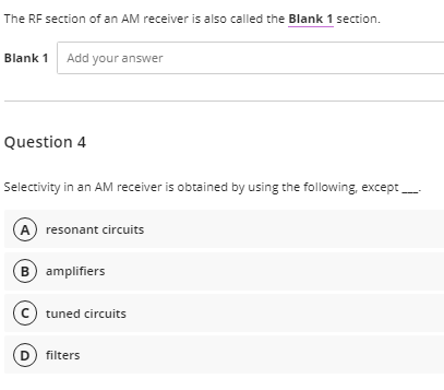 The RF section of an AM receiver is also called the Blank 1 section.
Blank 1 Add your answer
Question 4
Selectivity in an AM receiver is obtained by using the following, except _____
(A) resonant circuits
B) amplifiers
C tuned circuits
(D) filters