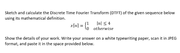 Sketch and calculate the Discrete Time Fourier Transform (DTFT) of the given sequence below
using its mathematical definition.
x[n] = {
Show the details of your work. Write your answer on a white typewriting paper, scan it in JPEG
format, and paste it in the space provided below.
In ≤ 4
otherwise
