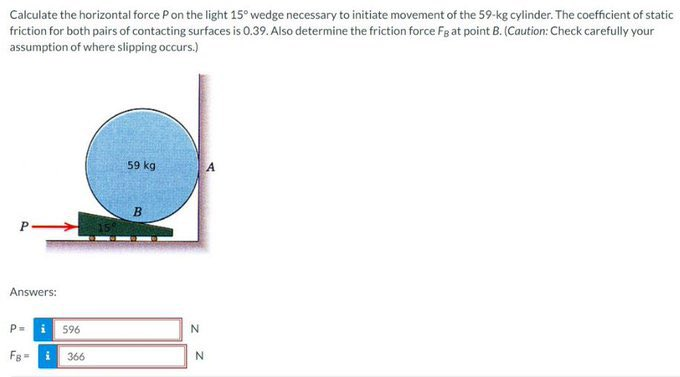 Calculate the horizontal force P on the light 15° wedge necessary to initiate movement of the 59-kg cylinder. The coefficient of static
friction for both pairs of contacting surfaces is 0.39. Also determine the friction force Fg at point B. (Caution: Check carefully your
assumption of where slipping occurs.)
Answers:
P= i 596
FB=366
59 kg
B
N
N