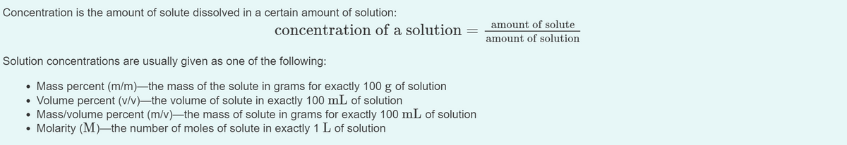 Concentration is the amount of solute dissolved in a certain amount of solution:
amount of solute
concentration of a solution
amount of solution
Solution concentrations are usually given as one of the following:
• Mass percent (m/m)-the mass of the solute in grams for exactly 100 g of solution
• Volume percent (v/v)–the volume of solute in exactly 100 mL of solution
Mass/volume percent (m/v)-the mass of solute in grams for exactly 100 mL of solution
Molarity (M)-the number of moles of solute in exactly 1 L of solution
