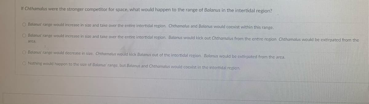 If Chthamalus were the stronger competitor for space, what would happen to the range of Balanus in the intertidal region?
O Balanus' range would increase in size and take over the entire intertidal region. Chthamalus and Balanus would coexist within this range.
O Balanus' range would increase in size and take over the entire intertidal region. Balanus would kick out Chthamalus from the entire region Chthamalus would be extirpated from the
area.
1.
O Balanus' range would decrease in size. Chthamalus would kick Balanus out of the intertidal region. Balanus would be extirpated from the area.
O Nothing would happen to the size of Balanus' range, but Balanus and Chthamalus would coexist in the intertidal region.