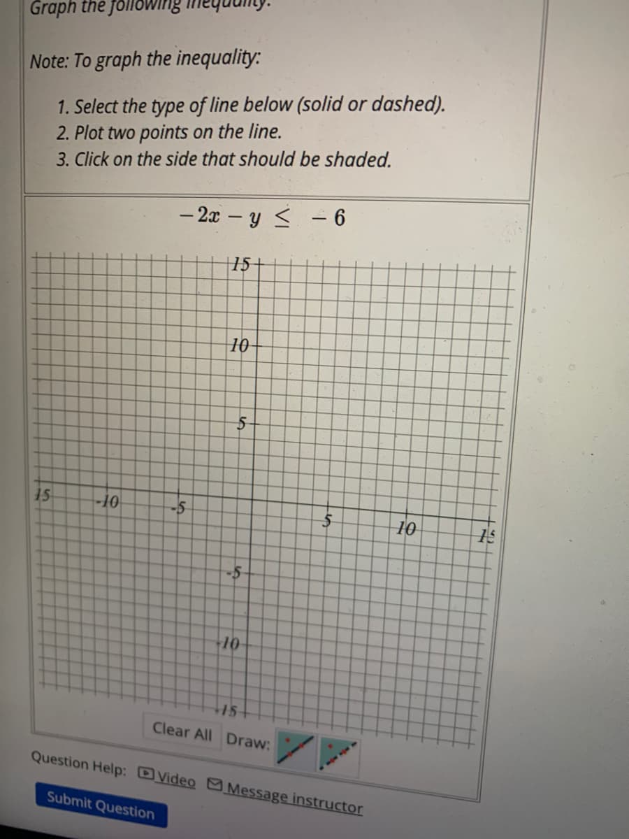 Graph the follow
Note: To graph the inequality:
1. Select the type of line below (solid or dashed).
2. Plot two points on the line.
3. Click on the side that should be shaded.
15
-10
- 2x - y ≤ - 6
15-
Submit Question
10
16
5
-10-
15
Clear All Draw:
Question Help: Video Message instructor
10
H