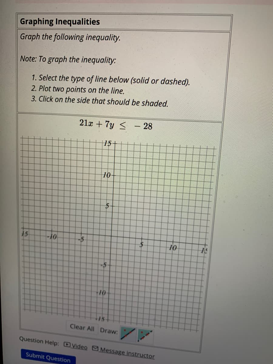 Graphing Inequalities
Graph the following inequality.
Note: To graph the inequality:
1. Select the type of line below (solid or dashed).
2. Plot two points on the line.
3. Click on the side that should be shaded.
15
-10
21x + 7y ≤
Submit Question
फं
-5
+15+
10
-5
10
16
15+
Clear All Draw:
28
Question Help: Video Message instructor
10
6