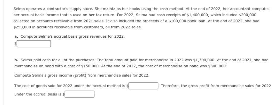 Selma operates a contractor's supply store. She maintains her books using the cash method. At the end of 2022, her accountant computes
her accrual basis income that is used on her tax return. For 2022, Selma had cash receipts of $1,400,000, which included $200,000
collected on accounts receivable from 2021 sales. It also included the proceeds of a $100,000 bank loan. At the end of 2022, she had
$250,000 in accounts receivable from customers, all from 2022 sales.
a. Compute Selma's accrual basis gross revenues for 2022.
b. Selma paid cash for all of the purchases. The total amount paid for merchandise in 2022 was $1,300,000. At the end of 2021, she had
merchandise on hand with a cost of $150,000. At the end of 2022, the cost of merchandise on hand was $300,000.
Compute Selma's gross income (profit) from merchandise sales for 2022.
The cost of goods sold for 2022 under the accrual method is $
under the accrual basis is $
Therefore, the gross profit from merchandise sales for 2022