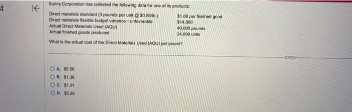 =t
K
Sunny Corporation has collected the following data for one of its products:
Direct materials standard (3 pounds per unit @ $0.56/lb.)
Direct materials flexible budget variance-unfavorable
Actual Direct Materials Used (AQU)
Actual finished goods produced
What is the actual cost of the Direct Materials Used (AQU) per pound?
OA. $0.56
OB. $1.36
OC. $1.01
OD. $2.26
$1.68 per finished good
$14.000
40,000 pounds
24,000 units