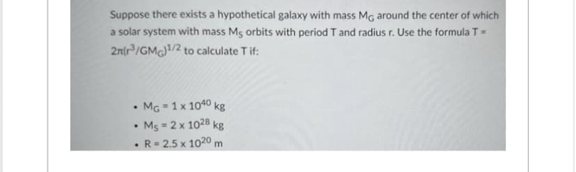Suppose there exists a hypothetical galaxy with mass MG around the center of which
a solar system with mass Ms orbits with period T and radius r. Use the formula T =
2n(r³/GMG)¹/2 to calculate T if:
MG = 1 x 1040 kg
Ms = 2 x 1028 kg
• R = 2.5 x 1020 m
.
.