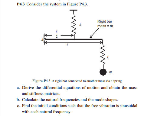 P4.3 Consider the system in Figure P4.3.
Rigid bar
k
mass = m
m
Figure P4.3 A rigid bar connected to another mass via a spring
a. Derive the differential equations of motion and obtain the mass
and stiffness matrices.
b. Calculate the natural frequencies and the mode shapes.
c. Find the initial conditions such that the free vibration is sinusoidal
with each natural frequency.
