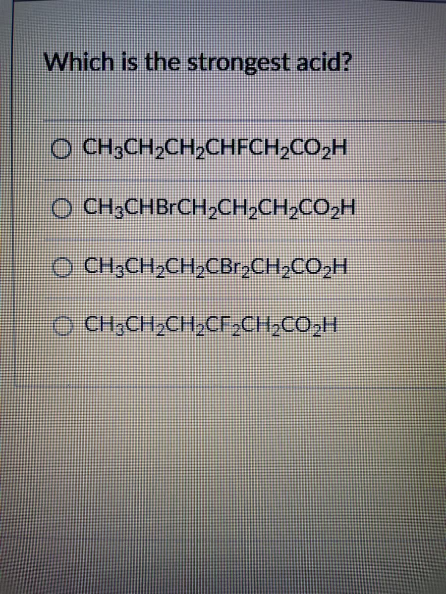 Which is the strongest acid?
O CH3CH₂CH₂CHFCH₂CO₂H
OCH3CHBrCH₂CH₂CH₂CO₂H
() CH,CH,CH,CBICH,CO,H
CH3CH₂CH₂CF₂CH₂CO₂H