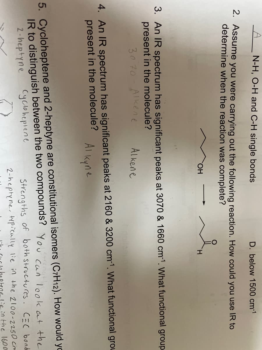N-H, O-H and C-H single bonds
D. below 1500 cm-1
2. Assume you were carrying out the following reaction. How could you use IR to
determine when the reaction was complete?
OH
H
3. An IR spectrum has significant peaks at 3070 & 1660 cm-1. What functional group
present in the molecule?
30 70- Alkene
Alkene
noilesup
4. An IR spectrum has significant peaks at 2160 & 3200 cm-1. What functional grou
present in the molecule?
Alkyne
5. Cycloheptene and 2-heptyne are constitutional isomers (C7H12). How would yo
IR to distinguish between the two compounds? You can look at the
strength
2-heptyne
Cycloheptene
Strengths of bath structures. C=C bond
2-heptyne, typically lie in the 2100-2250 cm
tine lie in the 1600