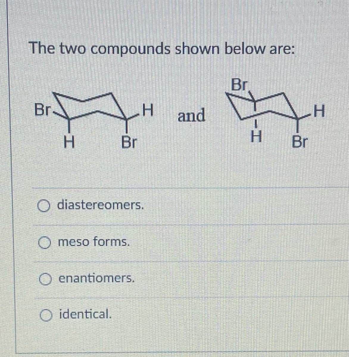 The two compounds shown below are:
Br
A"
H Br
Br.
diastereomers.
O meso forms.
Oenantiomers.
H and
O identical.
H
H
Br
H