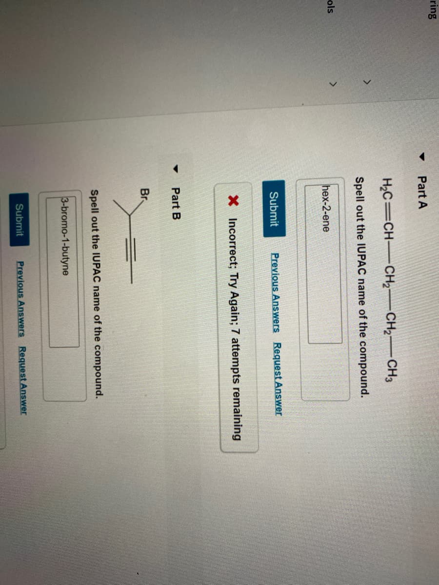 ring
Part A
H2C=CH-CH2 CH2-CH3
Spell out the IUPAC name of the compound.
ols
hex-2-ene
Submit
Previous Answers Request Answer
X Incorrect; Try Again; 7 attempts remaining
Part B
Br
Spell out the IUPAC name of the compound.
3-bromo-1-butyne
Submit
Previous Answers Request Answer
