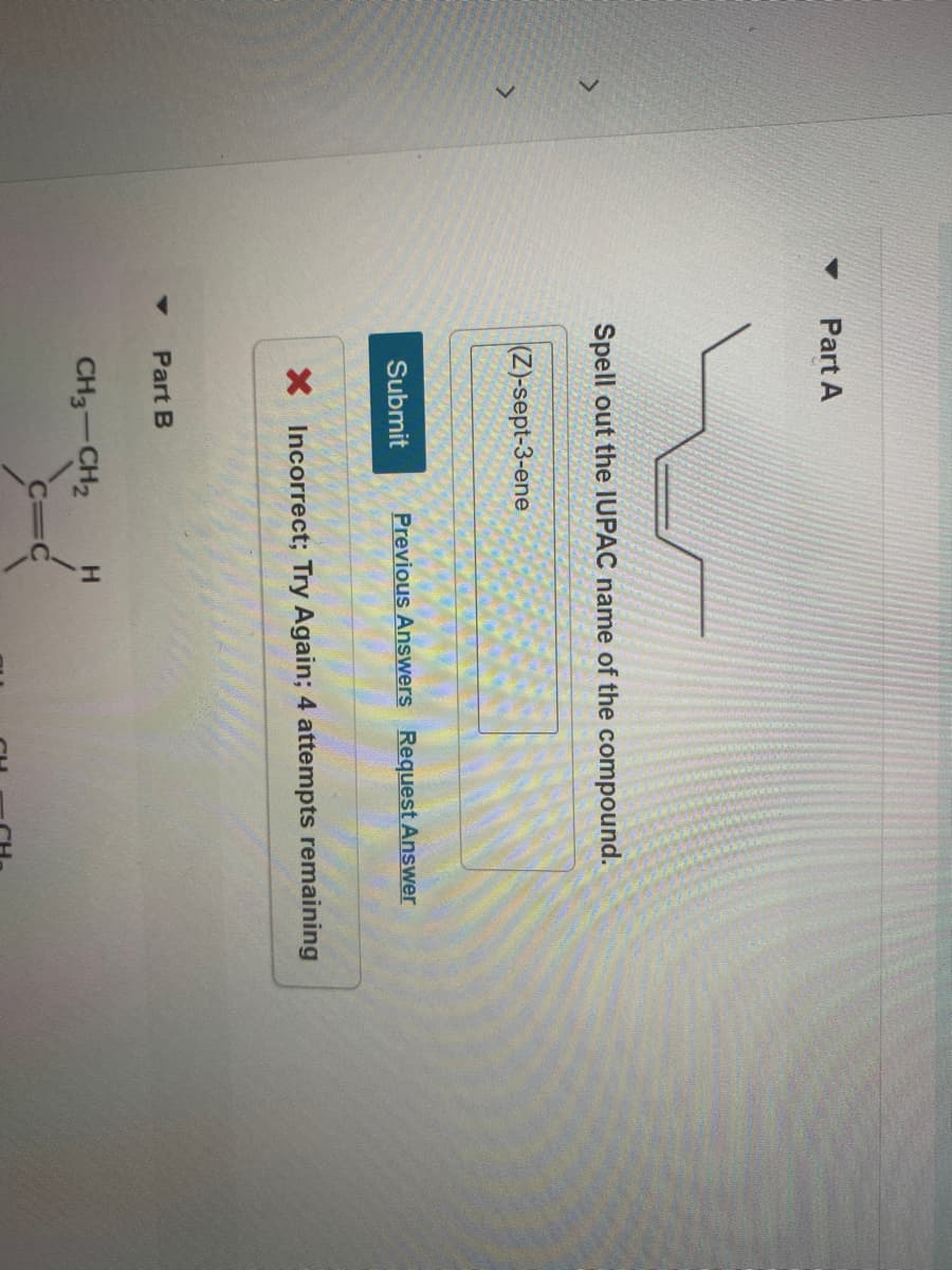Part A
Spell out the IUPAC name of the compound.
(Z)-sept-3-ene
Submit
Previous Answers Request Answer
X Incorrect; Try Again; 4 attempts remaining
Part B
CH3-CH2
H.
