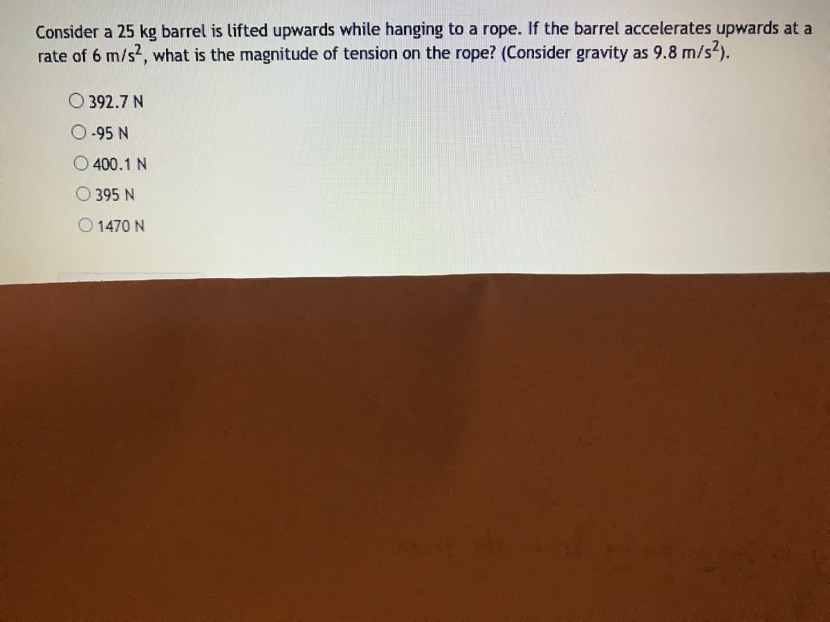 Consider a 25 kg barrel is lifted upwards while hanging to a rope. If the barrel accelerates upwards at a
rate of 6 m/s, what is the magnitude of tension on the rope? (Consider gravity as 9.8 m/s2).
392.7 N
-95 N
O 400.1 N
395 N
O 1470 N
